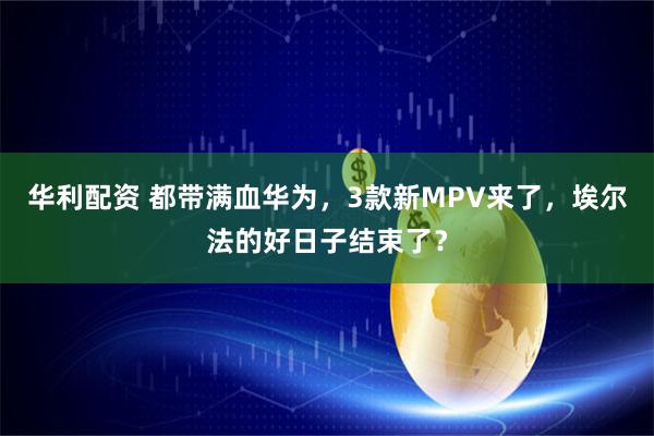 华利配资 都带满血华为，3款新MPV来了，埃尔法的好日子结束了？