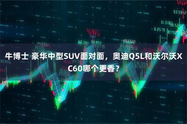 牛博士 豪华中型SUV面对面，奥迪Q5L和沃尔沃XC60哪个更香？