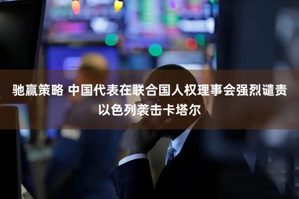 驰赢策略 中国代表在联合国人权理事会强烈谴责以色列袭击卡塔尔