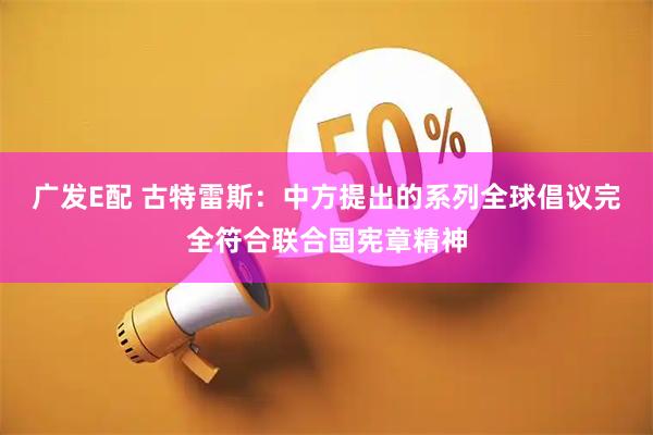 广发E配 古特雷斯：中方提出的系列全球倡议完全符合联合国宪章精神