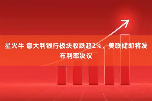 星火牛 意大利银行板块收跌超2%，美联储即将发布利率决议