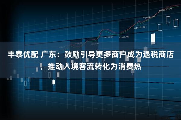 丰泰优配 广东：鼓励引导更多商户成为退税商店，推动入境客流转化为消费热