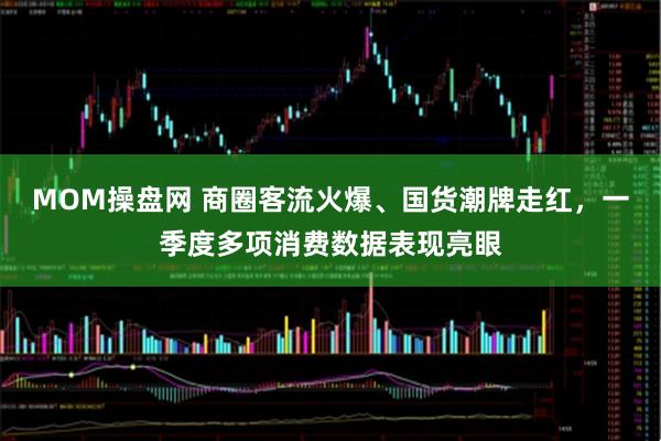MOM操盘网 商圈客流火爆、国货潮牌走红，一季度多项消费数据表现亮眼