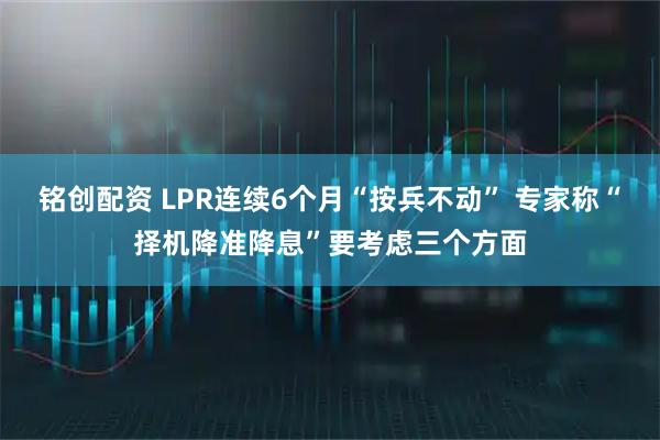 铭创配资 LPR连续6个月“按兵不动” 专家称“择机降准降息”要考虑三个方面