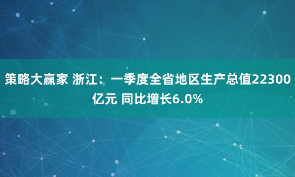 策略大赢家 浙江：一季度全省地区生产总值22300亿元 同比增长6.0%