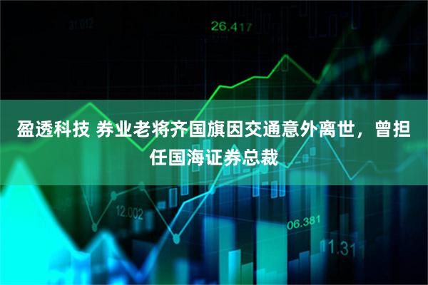 盈透科技 券业老将齐国旗因交通意外离世，曾担任国海证券总裁