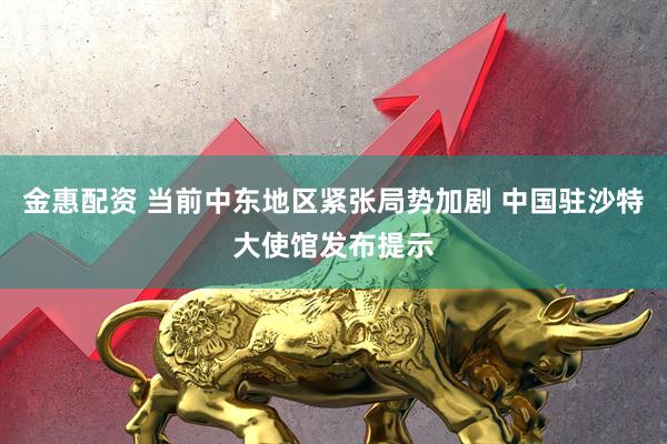 金惠配资 当前中东地区紧张局势加剧 中国驻沙特大使馆发布提示