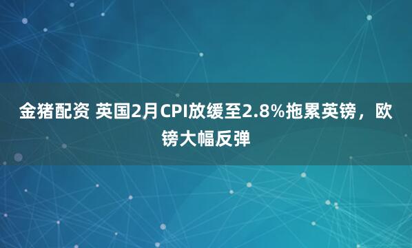 金猪配资 英国2月CPI放缓至2.8%拖累英镑，欧镑大幅反弹