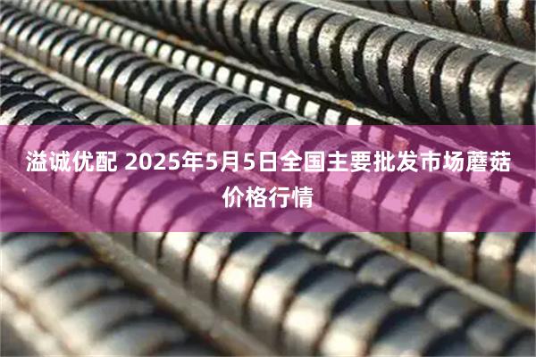 溢诚优配 2025年5月5日全国主要批发市场蘑菇价格行情