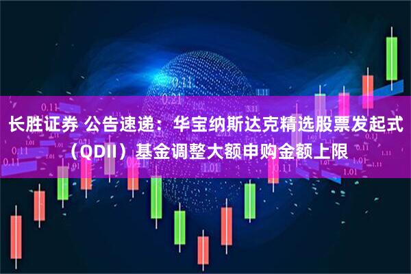 长胜证券 公告速递：华宝纳斯达克精选股票发起式（QDII）基金调整大额申购金额上限