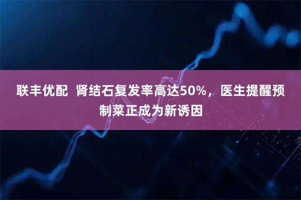 联丰优配  肾结石复发率高达50%，医生提醒预制菜正成为新诱因
