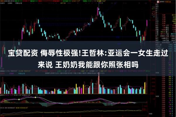 宝贷配资 侮辱性极强!王哲林:亚运会一女生走过来说 王奶奶我能跟你照张相吗