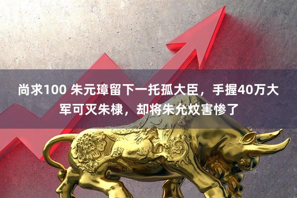 尚求100 朱元璋留下一托孤大臣，手握40万大军可灭朱棣，却将朱允炆害惨了