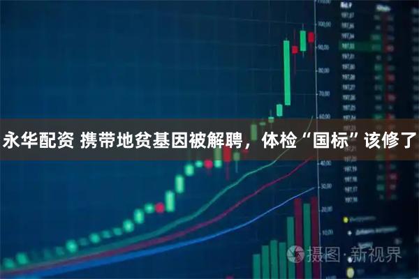 永华配资 携带地贫基因被解聘，体检“国标”该修了