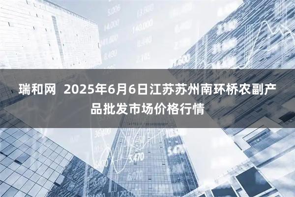 瑞和网  2025年6月6日江苏苏州南环桥农副产品批发市场价格行情