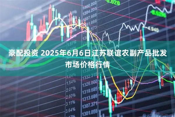 豪配投资 2025年6月6日江苏联谊农副产品批发市场价格行情