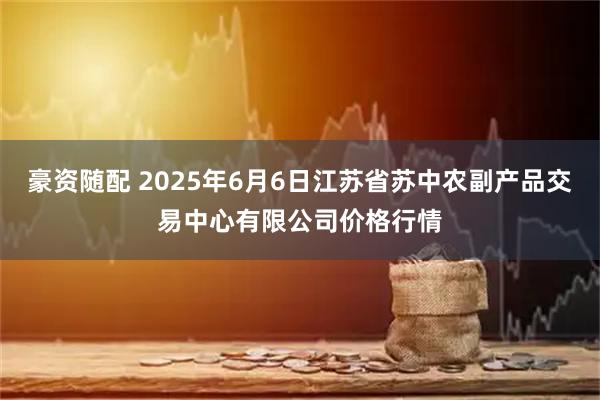豪资随配 2025年6月6日江苏省苏中农副产品交易中心有限公司价格行情