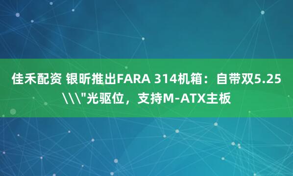 佳禾配资 银昕推出FARA 314机箱：自带双5.25\＂光驱位，支持M-ATX主板