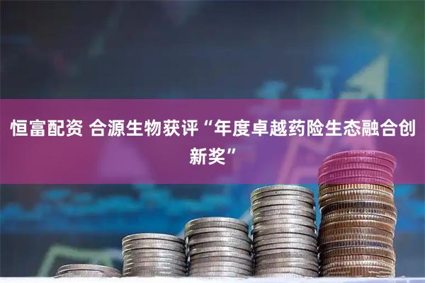 恒富配资 合源生物获评“年度卓越药险生态融合创新奖”