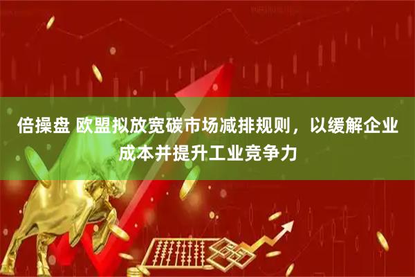 倍操盘 欧盟拟放宽碳市场减排规则，以缓解企业成本并提升工业竞争力