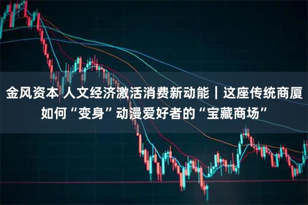 金风资本 人文经济激活消费新动能｜这座传统商厦如何“变身”动漫爱好者的“宝藏商场”