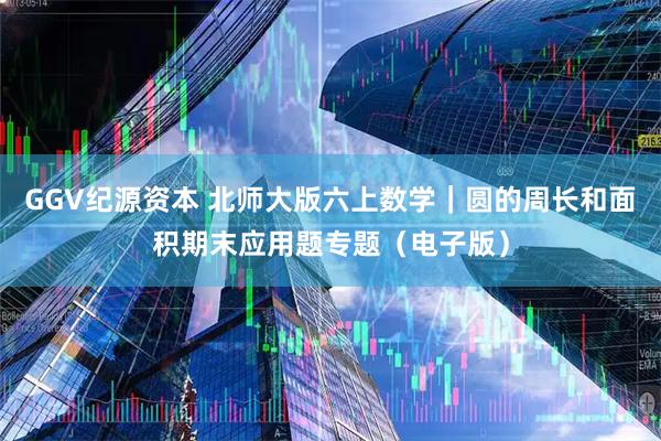 GGV纪源资本 北师大版六上数学｜圆的周长和面积期末应用题专题（电子版）