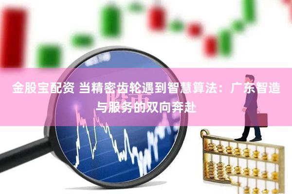 金股宝配资 当精密齿轮遇到智慧算法：广东智造与服务的双向奔赴