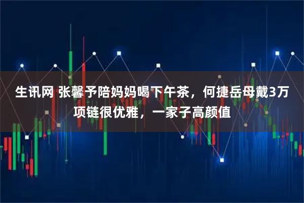 生讯网 张馨予陪妈妈喝下午茶，何捷岳母戴3万项链很优雅，一家子高颜值