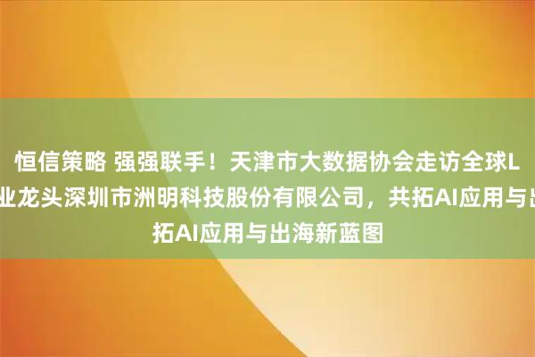 恒信策略 强强联手！天津市大数据协会走访全球LED显示行业龙头深圳市洲明科技股份有限公司，共拓AI应用与出海新蓝图