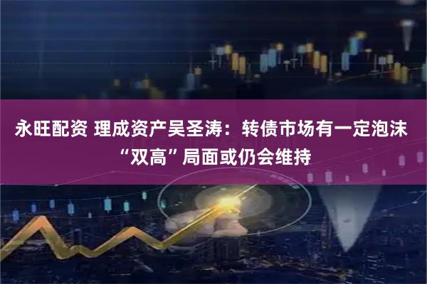 永旺配资 理成资产吴圣涛：转债市场有一定泡沫 “双高”局面或仍会维持