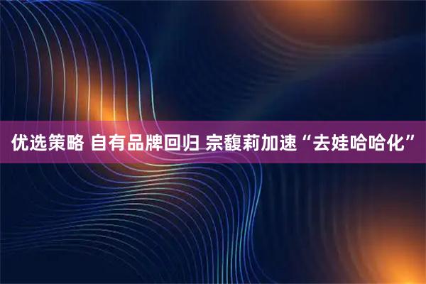 优选策略 自有品牌回归 宗馥莉加速“去娃哈哈化”