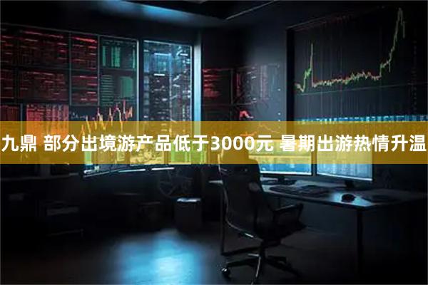 九鼎 部分出境游产品低于3000元 暑期出游热情升温