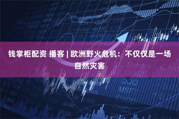 钱掌柜配资 播客 | 欧洲野火危机：不仅仅是一场自然灾害